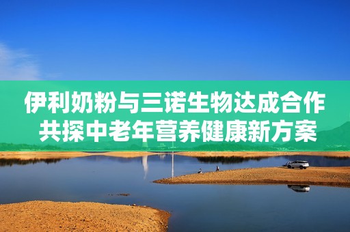 伊利奶粉与三诺生物达成合作 共探中老年营养健康新方案
