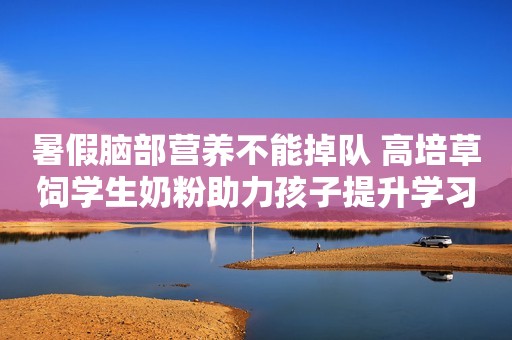 暑假脑部营养不能掉队 高培草饲学生奶粉助力孩子提升学习力