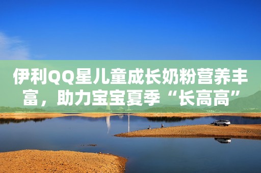 伊利QQ星儿童成长奶粉营养丰富，助力宝宝夏季“长高高”