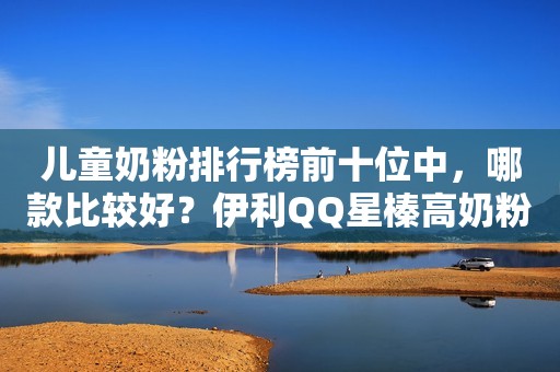 儿童奶粉排行榜前十位中，哪款比较好？伊利QQ星榛高奶粉专属营养助力孩子成长