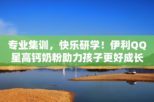 专业集训，快乐研学！伊利QQ星高钙奶粉助力孩子更好成长！