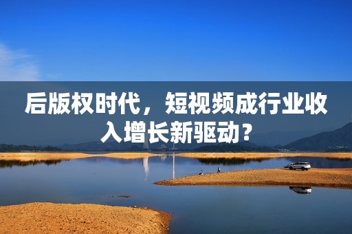 后版权时代，短视频成行业收入增长新驱动？