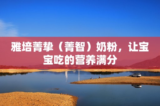 雅培菁挚（菁智）奶粉，让宝宝吃的营养满分