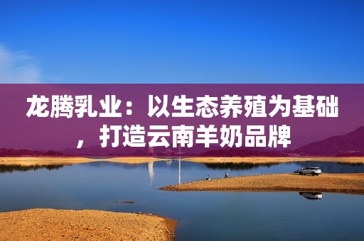 龙腾乳业：以生态养殖为基础，打造云南羊奶品牌
