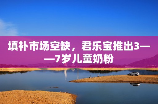 填补市场空缺，君乐宝推出3——7岁儿童奶粉