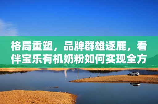 格局重塑，品牌群雄逐鹿，看伴宝乐有机奶粉如何实现全方位高质量发展？