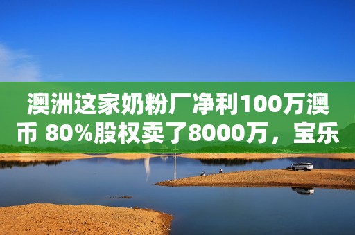 澳洲这家奶粉厂净利100万澳币 80%股权卖了8000万，宝乐维、美奇澳等近10个品牌要被断后路！