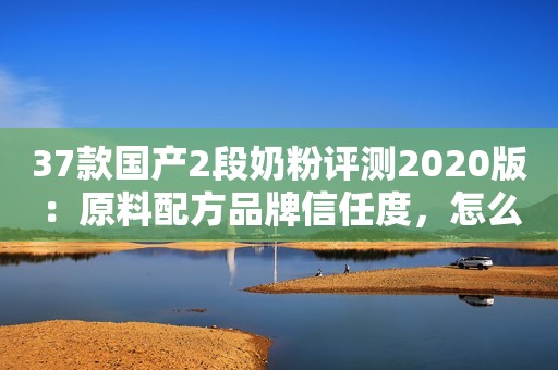 37款国产2段奶粉评测2020版：原料配方品牌信任度，怎么选