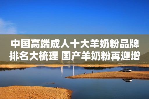 中国高端成人十大羊奶粉品牌排名大梳理 国产羊奶粉再迎增势