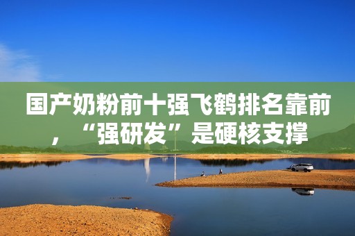 国产奶粉前十强飞鹤排名靠前，“强研发”是硬核支撑