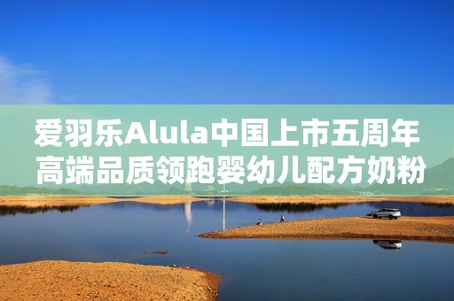 爱羽乐Alula中国上市五周年 高端品质领跑婴幼儿配方奶粉行业发展