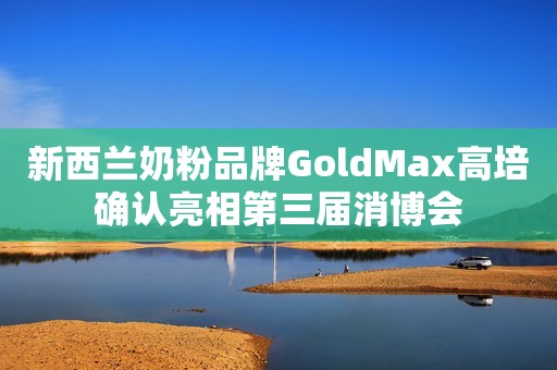 新西兰奶粉品牌GoldMax高培确认亮相第三届消博会
