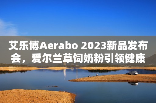 艾乐博Aerabo 2023新品发布会,爱尔兰草饲奶粉引领健康新时代 艾乐博Aerabo 2023新品发布会,爱尔兰草饲奶粉引领健康新时代