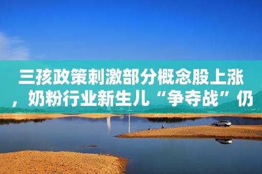 三孩政策刺激部分概念股上涨，奶粉行业新生儿“争夺战”仍在继续