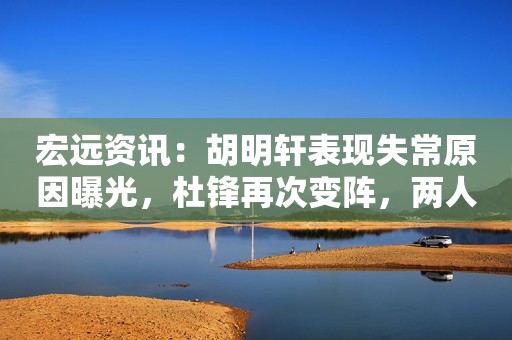 宏远资讯：胡明轩表现失常原因曝光，杜锋再次变阵，两人或遭交易