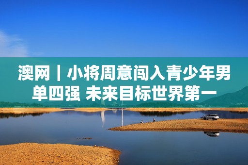 澳网｜小将周意闯入青少年男单四强 未来目标世界第一