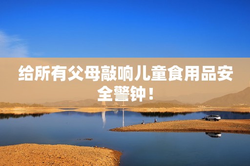 给所有父母敲响儿童食用品安全警钟！