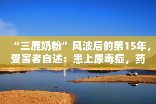 “三鹿奶粉”风波后的第15年，受害者自述：患上尿毒症，药不能停