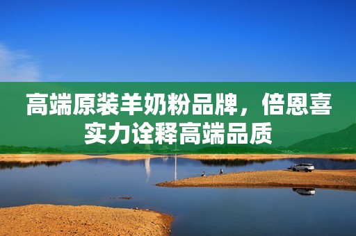 高端原装羊奶粉品牌，倍恩喜实力诠释高端品质