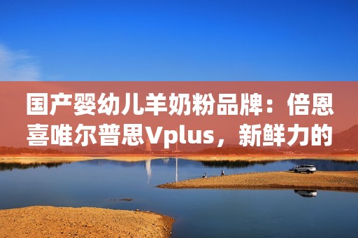 国产婴幼儿羊奶粉品牌：倍恩喜唯尔普思Vplus，新鲜力的领航者