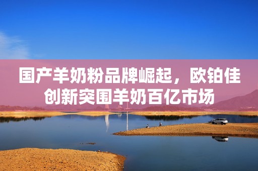 国产羊奶粉品牌崛起，欧铂佳创新突围羊奶百亿市场