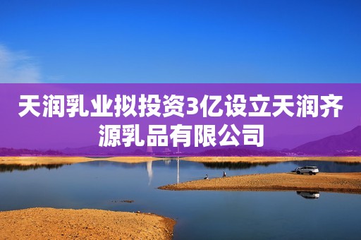 天润乳业拟投资3亿设立天润齐源乳品有限公司