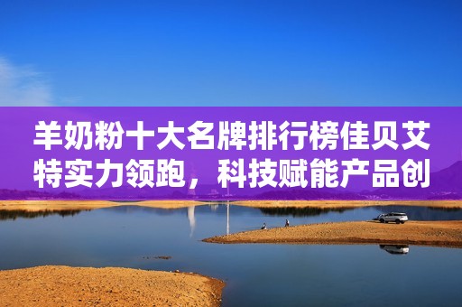 羊奶粉十大名牌排行榜佳贝艾特实力领跑，科技赋能产品创新
