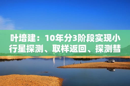 叶培建：10年分3阶段实现小行星探测、取样返回、探测彗星