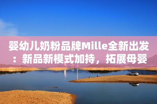 婴幼儿奶粉品牌Mille全新出发：新品新模式加持，拓展母婴店渠道