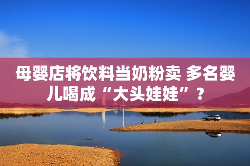 母婴店将饮料当奶粉卖 多名婴儿喝成“大头娃娃”？