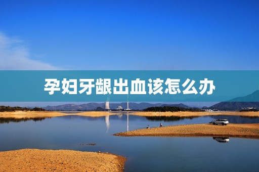 孕妇牙龈出血该怎么办
