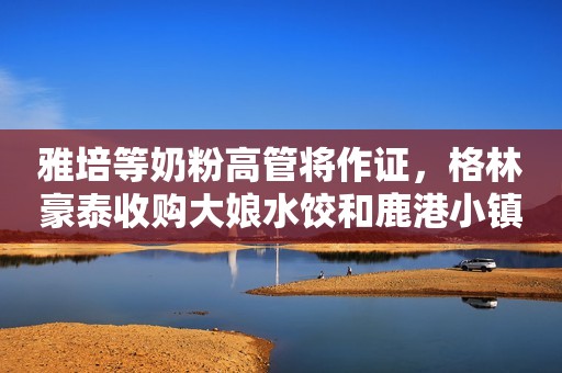 雅培等奶粉高管将作证，格林豪泰收购大娘水饺和鹿港小镇，联合利华和路雪工厂获“三同”证书，雅士利成立牛雅牛乳品，伊利推宠物粮食