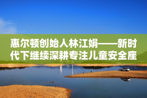 惠尔顿创始人林江娟——新时代下继续深耕专注儿童安全座椅