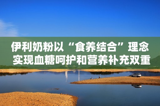 伊利奶粉以“食养结合”理念 实现血糖呵护和营养补充双重守护