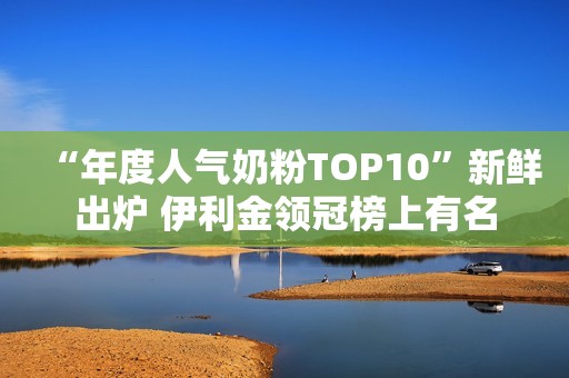 “年度人气奶粉TOP10”新鲜出炉 伊利金领冠榜上有名