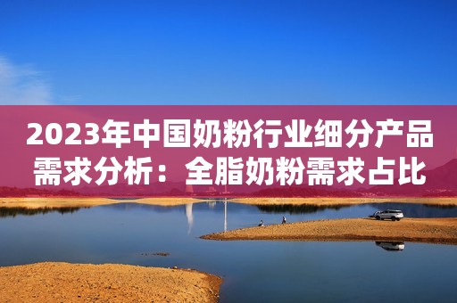 2023年中国奶粉行业细分产品需求分析：全脂奶粉需求占比大 脱脂奶粉需求增长快
