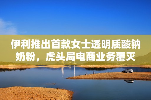 伊利推出首款女士透明质酸钠奶粉，虎头局电商业务覆灭