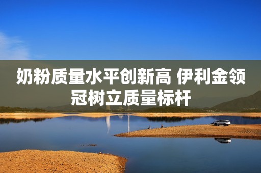 奶粉质量水平创新高 伊利金领冠树立质量标杆