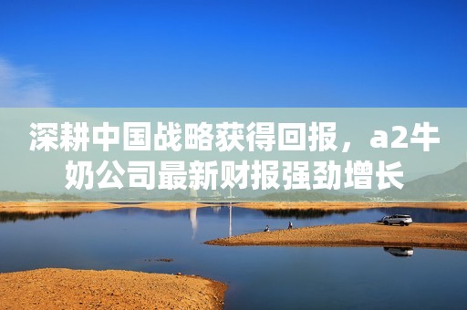 深耕中国战略获得回报，a2牛奶公司最新财报强劲增长