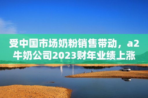 受中国市场奶粉销售带动，a2牛奶公司2023财年业绩上涨