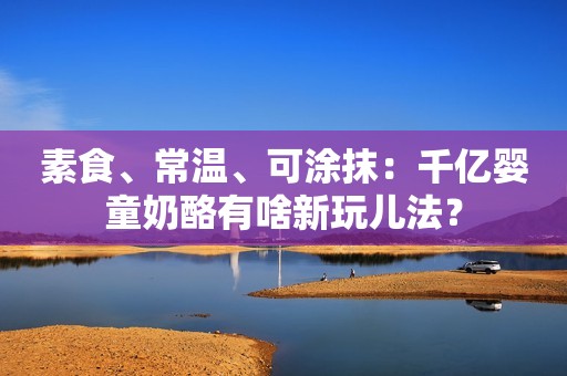 素食、常温、可涂抹：千亿婴童奶酪有啥新玩儿法？