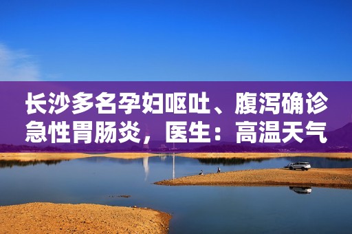 长沙多名孕妇呕吐、腹泻确诊急性胃肠炎，医生：高温天气别吃错了