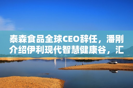 泰森食品全球CEO辞任，潘刚介绍伊利现代智慧健康谷，汇源果汁运营方将破产重整，费列罗收购英国饼干公司，“人造母乳”或颠覆奶粉行业