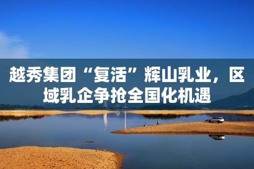 越秀集团“复活”辉山乳业，区域乳企争抢全国化机遇