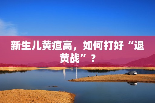 新生儿黄疸高，如何打好“退黄战”？