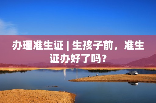 办理准生证 | 生孩子前，准生证办好了吗？