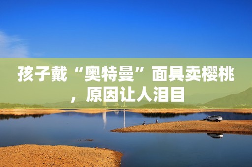 孩子戴“奥特曼”面具卖樱桃，原因让人泪目