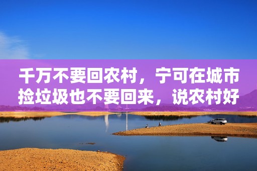 千万不要回农村，宁可在城市捡垃圾也不要回来，说农村好的人都是骗人的。我在农村在了二十年，最大的梦想是做个城市人，如果城里有套房，娶媳妇不成问题，孩子读书也近，购物最方便，想吃什么都能随时买得到，尤其是缺钱的人更不能选择农村，住在农村，你没地方挣钱，没地方消费，孩子教育太弱，人生地位太低，在农村，土地再多不属于你，房子再宽你不能买卖，你在农村将是一无所有，一贫如洗。我结婚的时候是在城里买了房的，我本来一无所有，去城里打工的路费都是找城里亲戚借的，拼命存了首付就买了房，娶了媳妇，小日子越过越好。后来