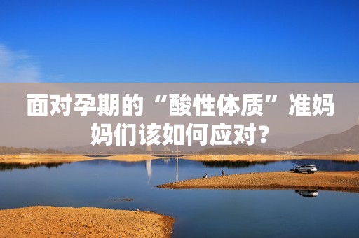面对孕期的“酸性体质”准妈妈们该如何应对？