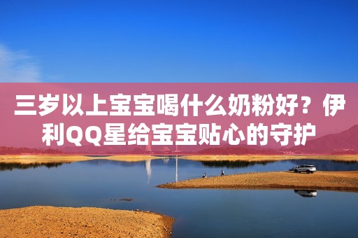 三岁以上宝宝喝什么奶粉好？伊利QQ星给宝宝贴心的守护